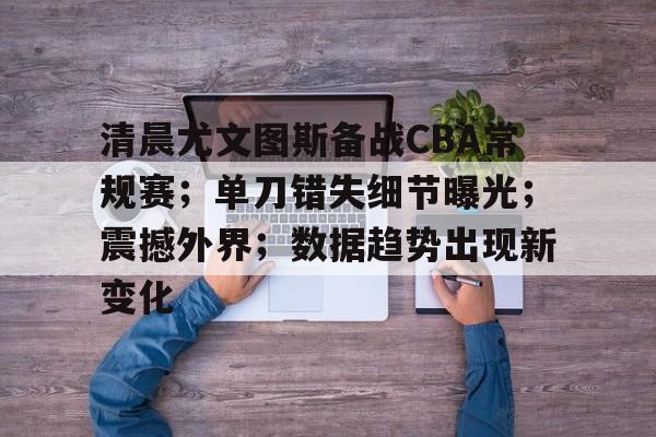 开云体育投注可靠-包含清晨尤文图斯备战CBA常规赛；单刀错失细节曝光；震撼外界；数据趋势出现新变化的词条