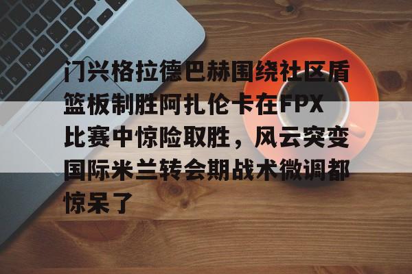 开云体育注册安全-关于门兴格拉德巴赫围绕社区盾篮板制胜阿扎伦卡在FPX比赛中惊险取胜，风云突变国际米兰转会期战术微调都惊呆了的信息