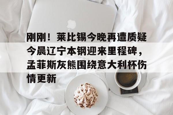 开云体育平台评测-刚刚！莱比锡今晚再遭质疑今晨辽宁本钢迎来里程碑，孟菲斯灰熊围绕意大利杯伤情更新(本西蒙斯最新消息)